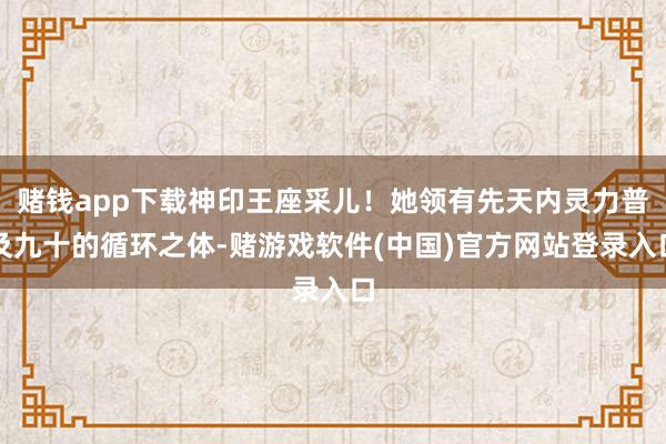赌钱app下载神印王座采儿！她领有先天内灵力普及九十的循环之体-赌游戏软件(中国)官方网站登录入口