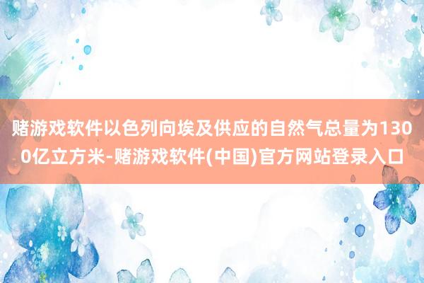 赌游戏软件以色列向埃及供应的自然气总量为1300亿立方米-赌游戏软件(中国)官方网站登录入口