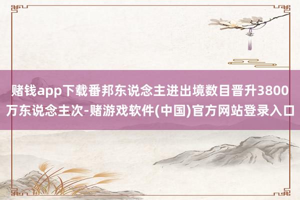 赌钱app下载番邦东说念主进出境数目晋升3800万东说念主次-赌游戏软件(中国)官方网站登录入口