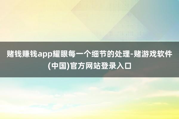 赌钱赚钱app耀眼每一个细节的处理-赌游戏软件(中国)官方网站登录入口