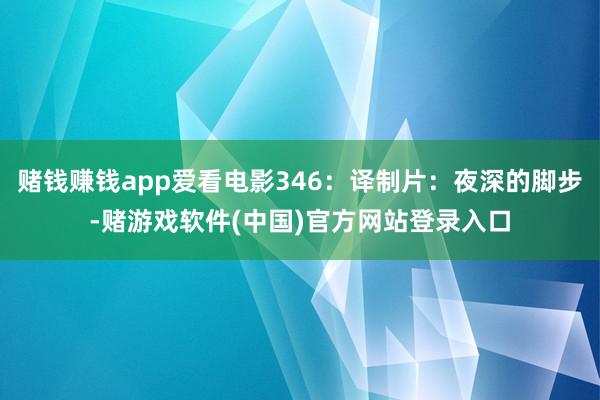 赌钱赚钱app爱看电影346：译制片：夜深的脚步-赌游戏软件(中国)官方网站登录入口
