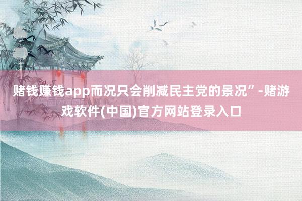 赌钱赚钱app而况只会削减民主党的景况”-赌游戏软件(中国)官方网站登录入口
