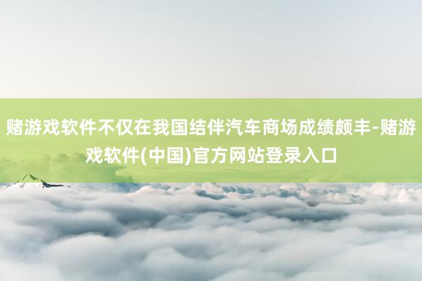 赌游戏软件不仅在我国结伴汽车商场成绩颇丰-赌游戏软件(中国)官方网站登录入口
