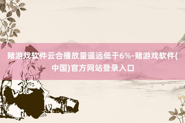 赌游戏软件云合播放量遥远低于6%-赌游戏软件(中国)官方网站登录入口