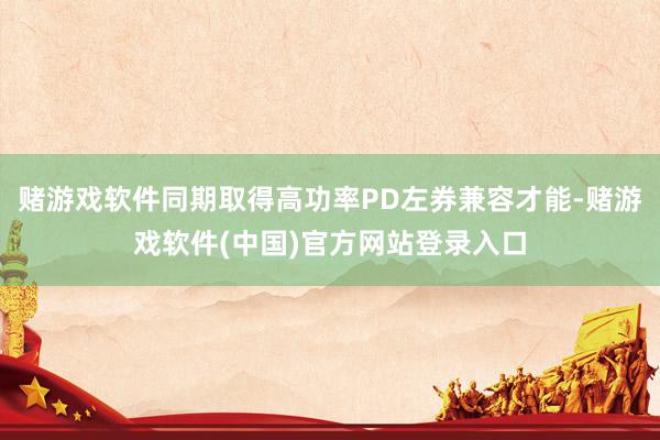 赌游戏软件同期取得高功率PD左券兼容才能-赌游戏软件(中国)官方网站登录入口