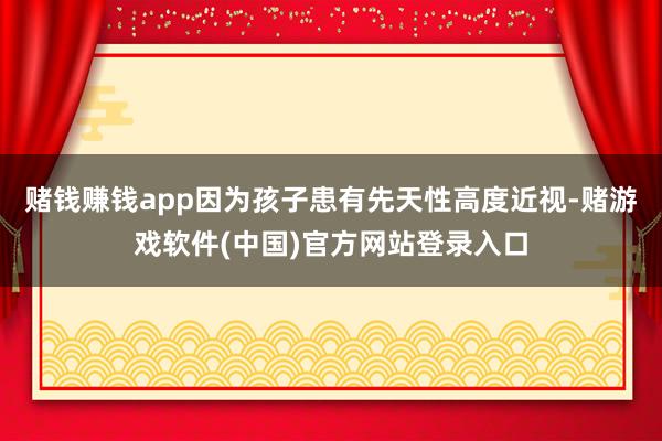 赌钱赚钱app因为孩子患有先天性高度近视-赌游戏软件(中国)官方网站登录入口