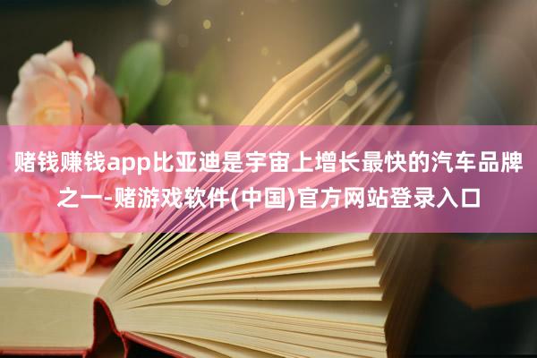赌钱赚钱app比亚迪是宇宙上增长最快的汽车品牌之一-赌游戏软件(中国)官方网站登录入口