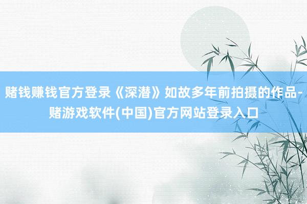 赌钱赚钱官方登录《深潜》如故多年前拍摄的作品-赌游戏软件(中国)官方网站登录入口