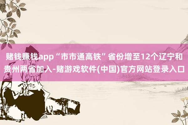 赌钱赚钱app“市市通高铁”省份增至12个辽宁和贵州两省加入-赌游戏软件(中国)官方网站登录入口