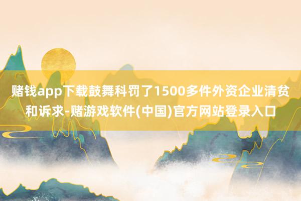 赌钱app下载鼓舞科罚了1500多件外资企业清贫和诉求-赌游戏软件(中国)官方网站登录入口