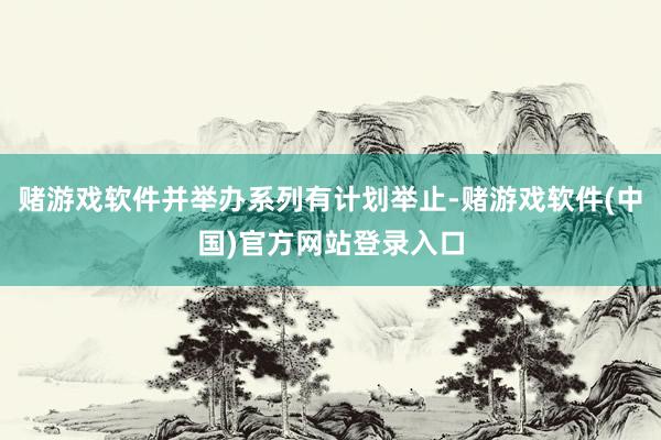 赌游戏软件并举办系列有计划举止-赌游戏软件(中国)官方网站登录入口