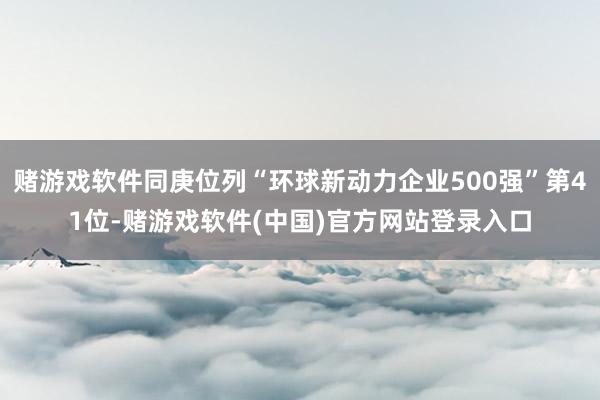 赌游戏软件同庚位列“环球新动力企业500强”第41位-赌游戏软件(中国)官方网站登录入口