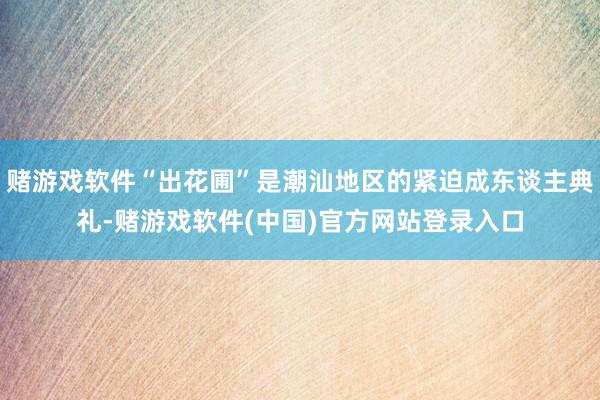 赌游戏软件“出花圃”是潮汕地区的紧迫成东谈主典礼-赌游戏软件(中国)官方网站登录入口