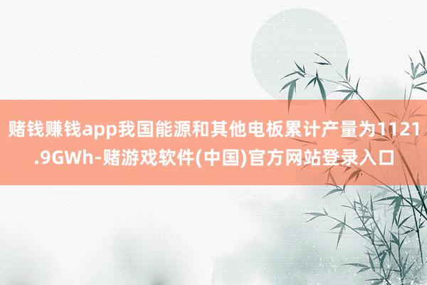 赌钱赚钱app我国能源和其他电板累计产量为1121.9GWh-赌游戏软件(中国)官方网站登录入口