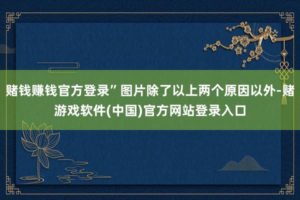 赌钱赚钱官方登录”图片除了以上两个原因以外-赌游戏软件(中国)官方网站登录入口