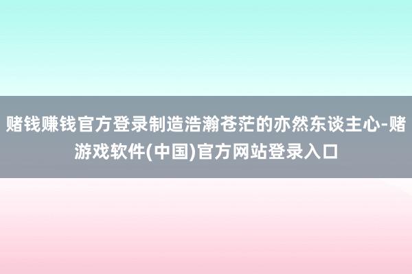 赌钱赚钱官方登录制造浩瀚苍茫的亦然东谈主心-赌游戏软件(中国)官方网站登录入口