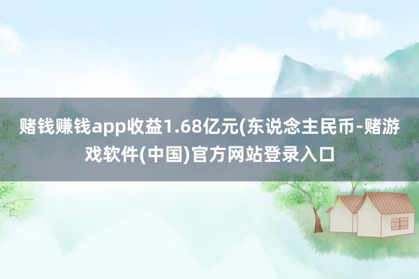 赌钱赚钱app收益1.68亿元(东说念主民币-赌游戏软件(中国)官方网站登录入口