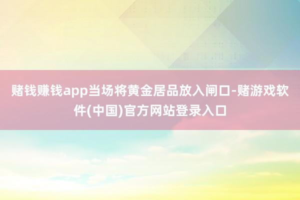 赌钱赚钱app当场将黄金居品放入闸口-赌游戏软件(中国)官方网站登录入口