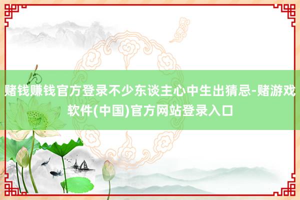 赌钱赚钱官方登录不少东谈主心中生出猜忌-赌游戏软件(中国)官方网站登录入口