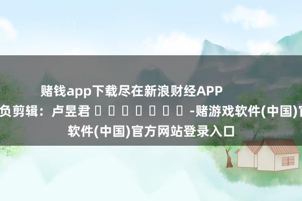 赌钱app下载尽在新浪财经APP            						背负剪辑：卢昱君 							-赌游戏软件(中国)官方网站登录入口