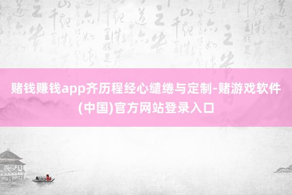 赌钱赚钱app齐历程经心缱绻与定制-赌游戏软件(中国)官方网站登录入口