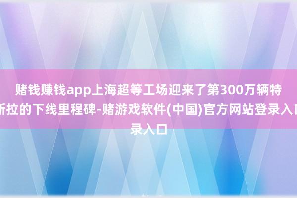 赌钱赚钱app上海超等工场迎来了第300万辆特斯拉的下线里程碑-赌游戏软件(中国)官方网站登录入口