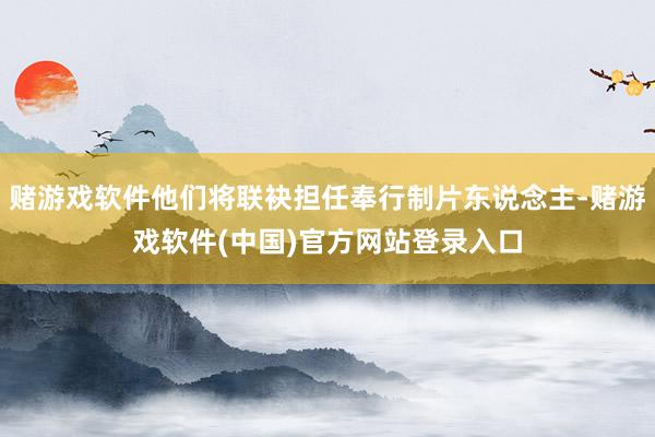 赌游戏软件他们将联袂担任奉行制片东说念主-赌游戏软件(中国)官方网站登录入口