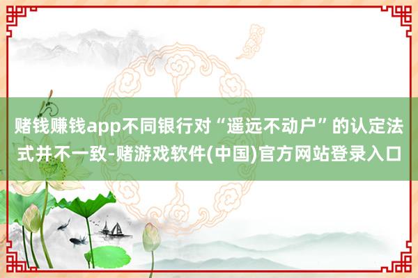 赌钱赚钱app不同银行对“遥远不动户”的认定法式并不一致-赌游戏软件(中国)官方网站登录入口