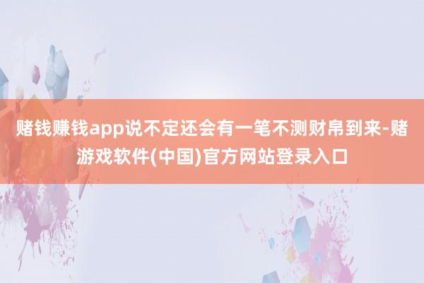 赌钱赚钱app说不定还会有一笔不测财帛到来-赌游戏软件(中国)官方网站登录入口