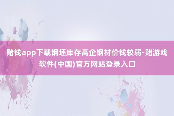 赌钱app下载钢坯库存高企钢材价钱较弱-赌游戏软件(中国)官方网站登录入口