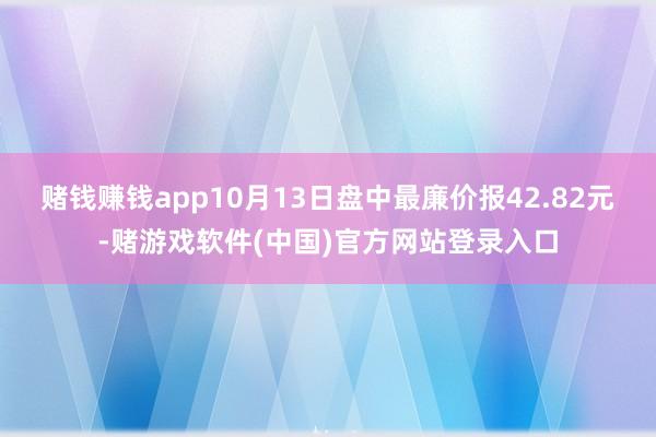 赌钱赚钱app10月13日盘中最廉价报42.82元-赌游戏软件(中国)官方网站登录入口