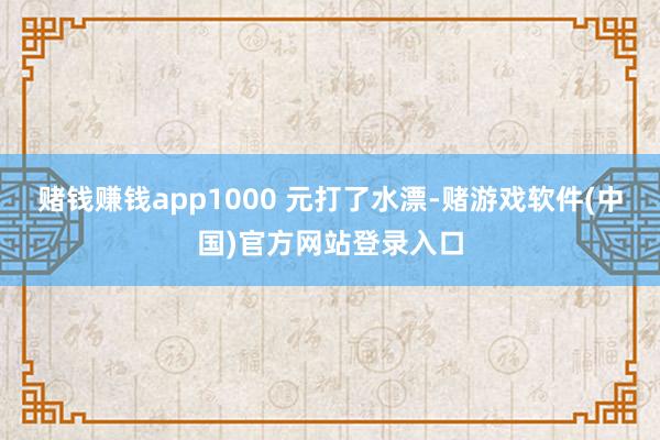 赌钱赚钱app1000 元打了水漂-赌游戏软件(中国)官方网站登录入口