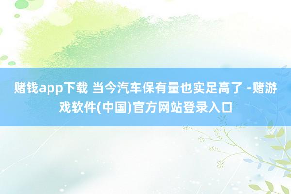 赌钱app下载 当今汽车保有量也实足高了 -赌游戏软件(中国)官方网站登录入口