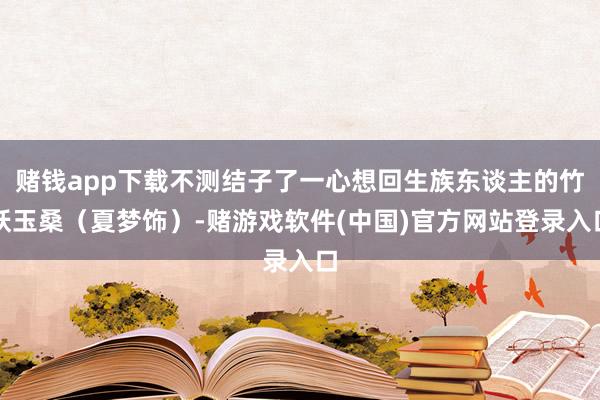 赌钱app下载不测结子了一心想回生族东谈主的竹妖玉桑（夏梦饰）-赌游戏软件(中国)官方网站登录入口